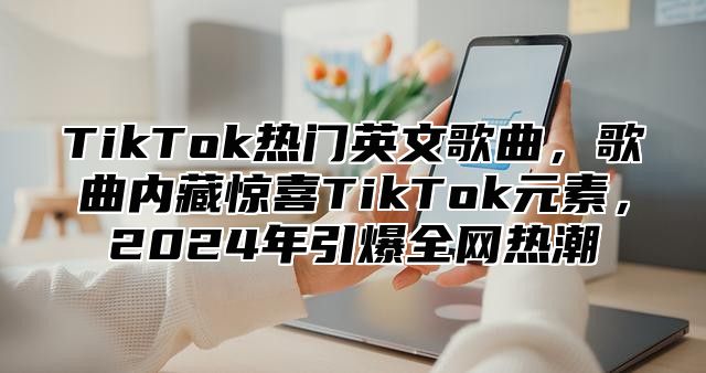 TikTok热门英文歌曲，歌曲内藏惊喜TikTok元素，2024年引爆全网热潮