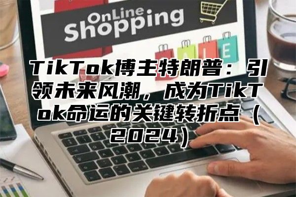 TikTok博主特朗普：引领未来风潮，成为TikTok命运的关键转折点（2024）