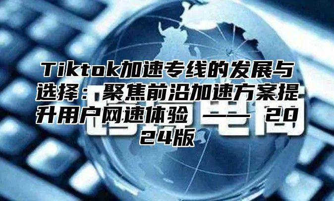 Tiktok加速专线的发展与选择：聚焦前沿加速方案提升用户网速体验 —— 2024版