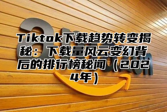 Tiktok下载趋势转变揭秘：下载量风云变幻背后的排行榜秘闻（2024年）