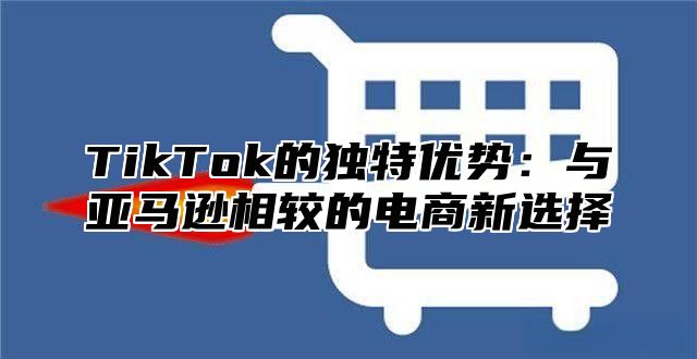 TikTok的独特优势：与亚马逊相较的电商新选择