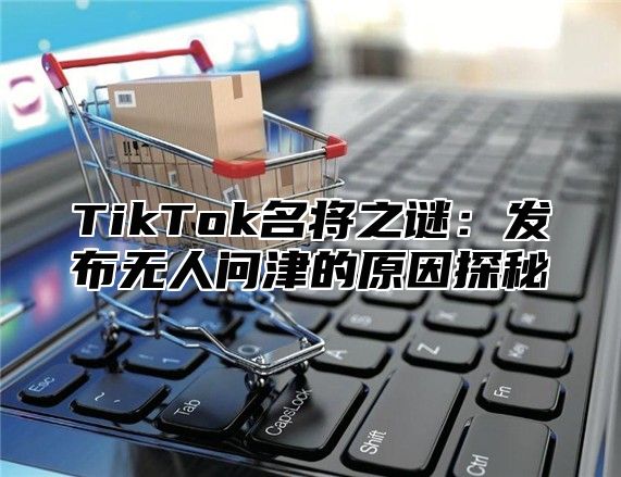 TikTok名将之谜：发布无人问津的原因探秘