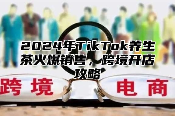 2024年TikTok养生茶火爆销售，跨境开店攻略