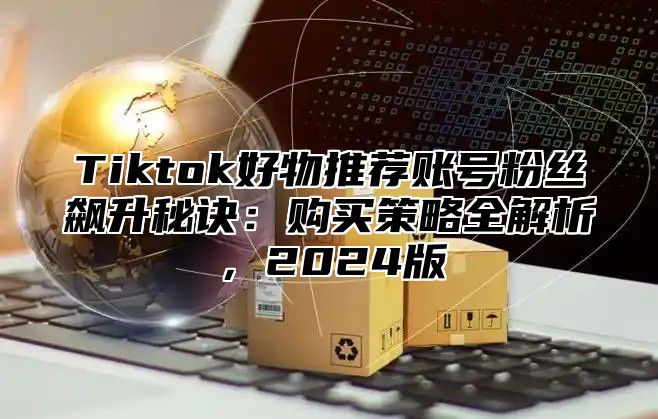 Tiktok好物推荐账号粉丝飙升秘诀：购买策略全解析，2024版