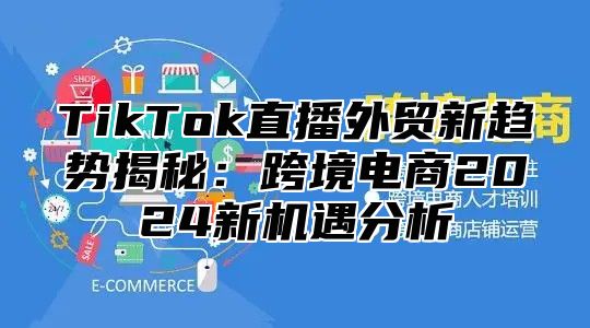 TikTok直播外贸新趋势揭秘：跨境电商2024新机遇分析