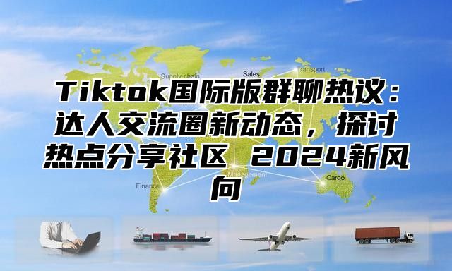 Tiktok国际版群聊热议：达人交流圈新动态，探讨热点分享社区 2024新风向