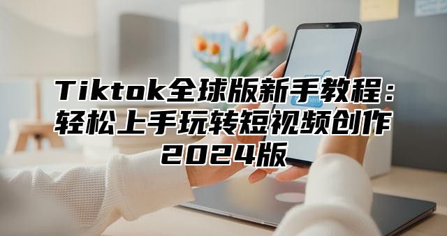 Tiktok全球版新手教程：轻松上手玩转短视频创作2024版