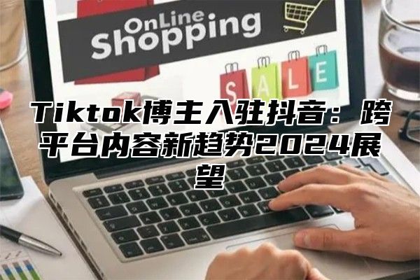 Tiktok博主入驻抖音：跨平台内容新趋势2024展望