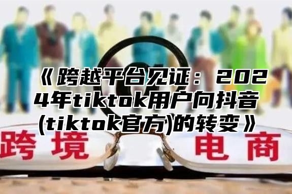 《跨越平台见证：2024年tiktok用户向抖音(tiktok官方)的转变》