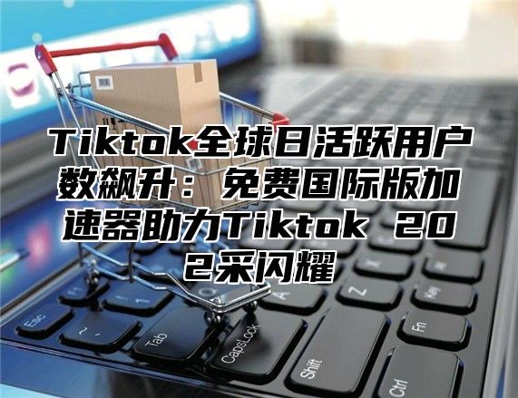 Tiktok全球日活跃用户数飙升：免费国际版加速器助力Tiktok 202采闪耀