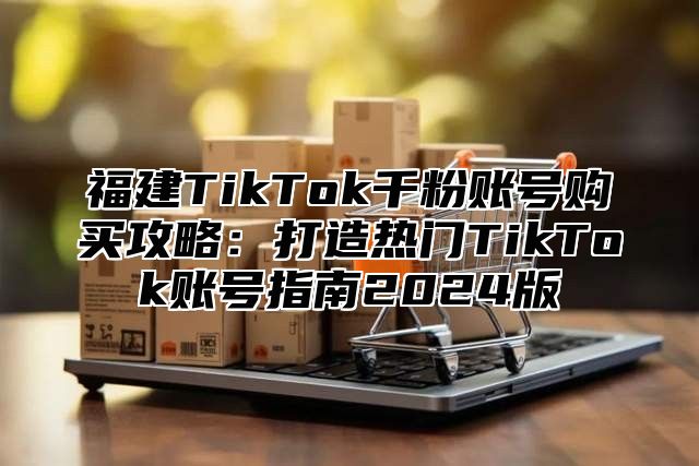 福建TikTok千粉账号购买攻略：打造热门TikTok账号指南2024版