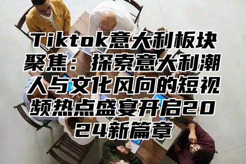 Tiktok意大利板块聚焦：探索意大利潮人与文化风向的短视频热点盛宴开启2024新篇章