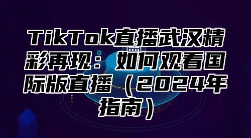 TikTok直播武汉精彩再现：如何观看国际版直播（2024年指南）