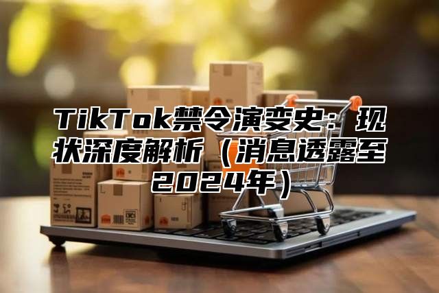 TikTok禁令演变史：现状深度解析（消息透露至2024年）