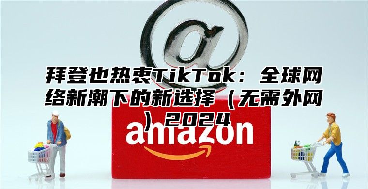 拜登也热衷TikTok：全球网络新潮下的新选择（无需外网）2024