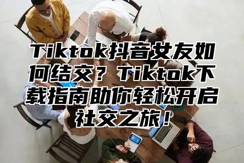 Tiktok抖音女友如何结交？Tiktok下载指南助你轻松开启社交之旅！