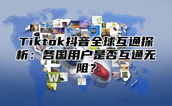 Tiktok抖音全球互通探析：各国用户是否互通无阻？