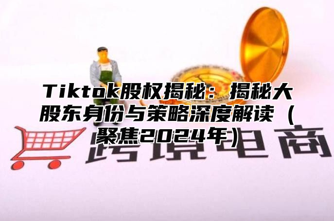 Tiktok股权揭秘：揭秘大股东身份与策略深度解读（聚焦2024年）