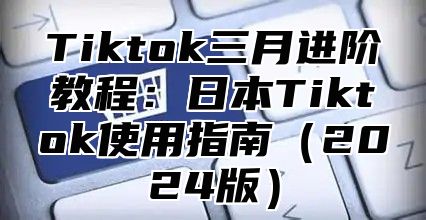 Tiktok三月进阶教程：日本Tiktok使用指南（2024版）