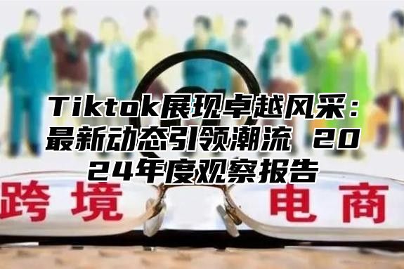 Tiktok展现卓越风采：最新动态引领潮流 2024年度观察报告