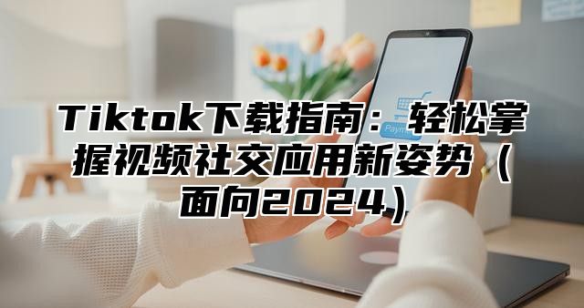 Tiktok下载指南：轻松掌握视频社交应用新姿势（面向2024）