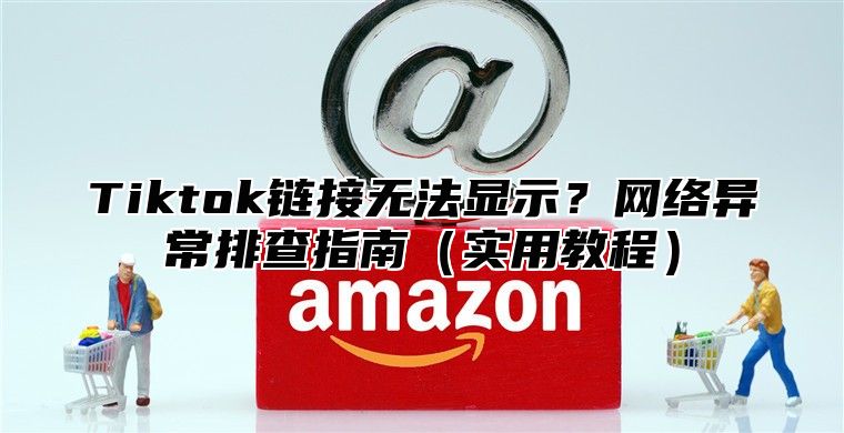 Tiktok链接无法显示？网络异常排查指南（实用教程）