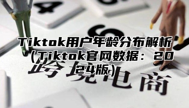 Tiktok用户年龄分布解析（Tiktok官网数据：2024版）