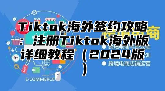 Tiktok海外签约攻略：注册Tiktok海外版详细教程（2024版）