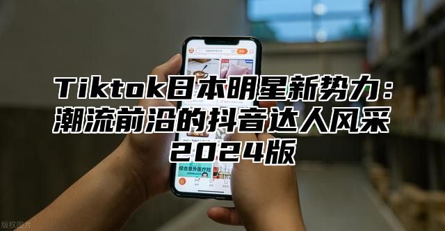 Tiktok日本明星新势力：潮流前沿的抖音达人风采 2024版