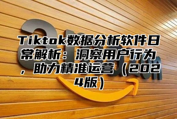 Tiktok数据分析软件日常解析：洞察用户行为，助力精准运营（2024版）