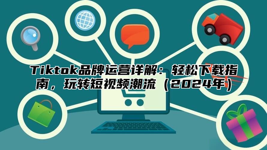 Tiktok品牌运营详解：轻松下载指南，玩转短视频潮流（2024年）