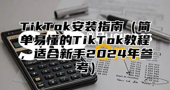 TikTok安装指南（简单易懂的TikTok教程，适合新手2024年参考）