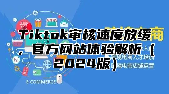 Tiktok审核速度放缓，官方网站体验解析（2024版）