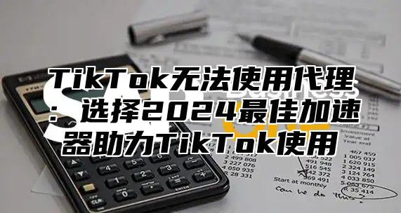 TikTok无法使用代理：选择2024最佳加速器助力TikTok使用