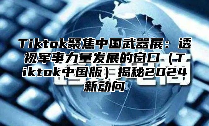 Tiktok聚焦中国武器展：透视军事力量发展的窗口（Tiktok中国版）揭秘2024新动向