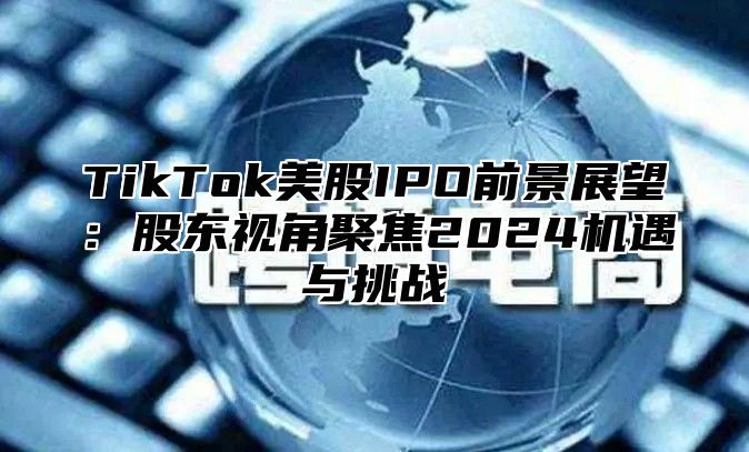 TikTok美股IPO前景展望：股东视角聚焦2024机遇与挑战