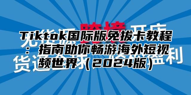 Tiktok国际版免拔卡教程：指南助你畅游海外短视频世界（2024版）