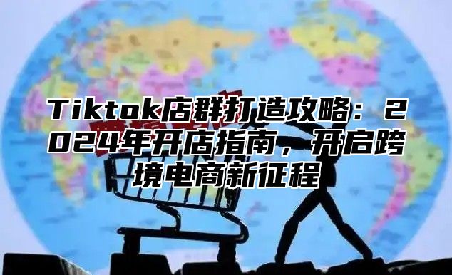 Tiktok店群打造攻略：2024年开店指南，开启跨境电商新征程