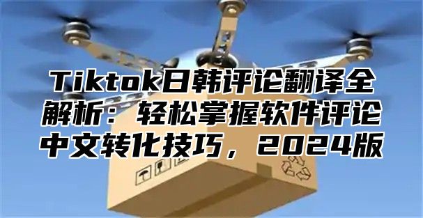 Tiktok日韩评论翻译全解析：轻松掌握软件评论中文转化技巧，2024版