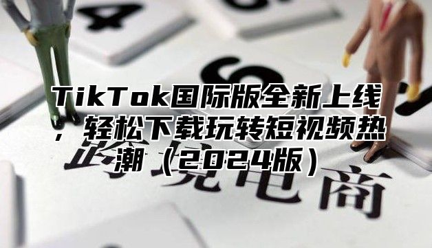 TikTok国际版全新上线，轻松下载玩转短视频热潮（2024版）