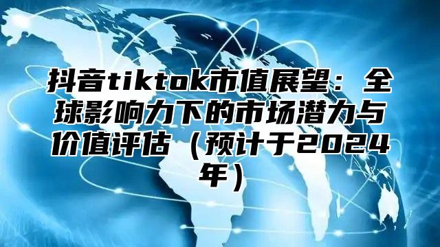 抖音tiktok市值展望：全球影响力下的市场潜力与价值评估（预计于2024年）