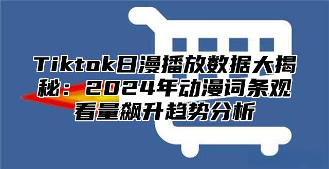 Tiktok日漫播放数据大揭秘：2024年动漫词条观看量飙升趋势分析