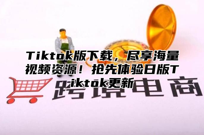 Tiktok版下载，尽享海量视频资源！抢先体验日版Tiktok更新