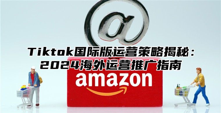 Tiktok国际版运营策略揭秘：2024海外运营推广指南