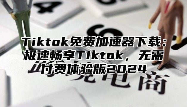 Tiktok免费加速器下载：极速畅享Tiktok，无需付费体验版2024