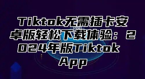 Tiktok无需插卡安卓版轻松下载体验：2024年版Tiktok App