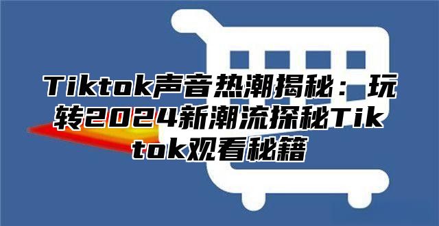 Tiktok声音热潮揭秘：玩转2024新潮流探秘Tiktok观看秘籍