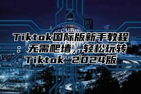 Tiktok国际版新手教程：无需爬墙，轻松玩转Tiktok 2024版