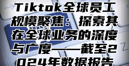 Tiktok全球员工规模聚焦：探索其在全球业务的深度与广度——截至2024年数据报告