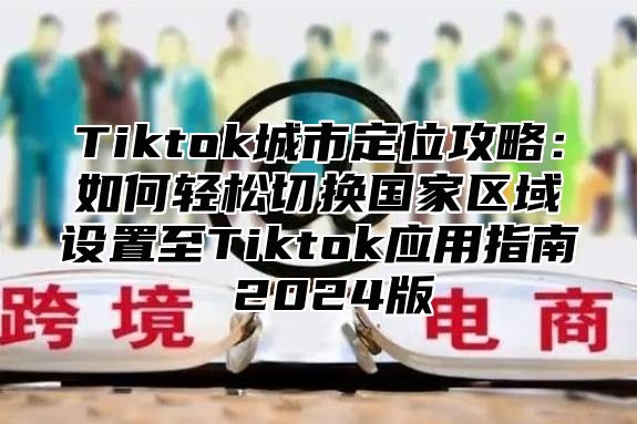 Tiktok城市定位攻略：如何轻松切换国家区域设置至Tiktok应用指南 2024版